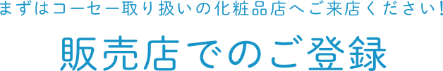 まずはコーセー取り扱いの化粧品店へご来店ください！販売店でのご登録